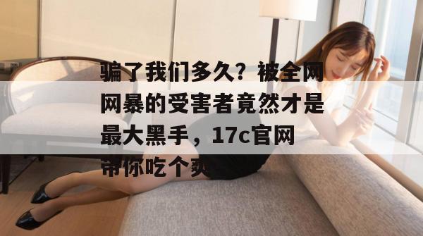 骗了我们多久？被全网网暴的受害者竟然才是最大黑手，17c官网带你吃个爽！