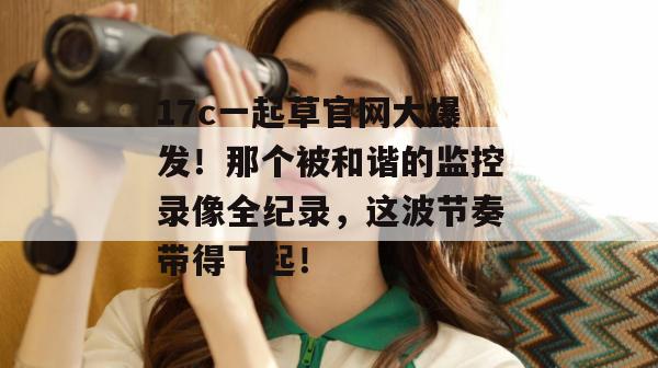 17c一起草官网大爆发!那个被和谐的监控录像全纪录,这波节奏带得飞起! 17c一起草官网大爆发!那个被和谐的监控录像全纪录,这波节奏带得飞起!