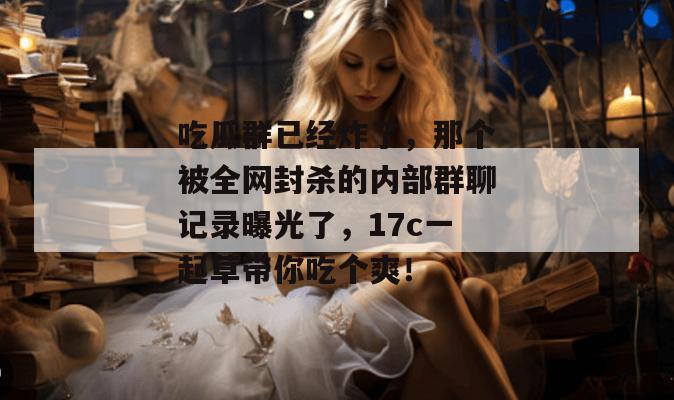 吃瓜群已经炸了，那个被全网封杀的内部群聊记录曝光了，17c一起草带你吃个爽！