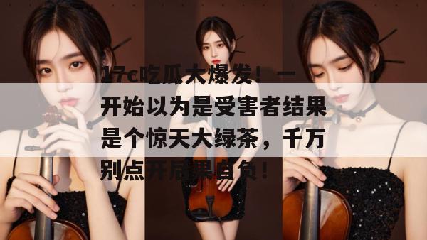 17c吃瓜大爆发!一开始以为是受害者结果是个惊天大绿茶,千万别点开后果自负! 17c吃瓜大爆发!一开始以为是受害者结果是个惊天大绿茶,千万别点开后果自负!
