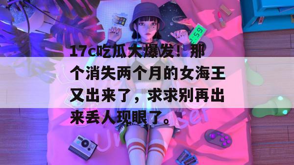 17c吃瓜大爆发！那个消失两个月的女海王又出来了，求求别再出来丢人现眼了。