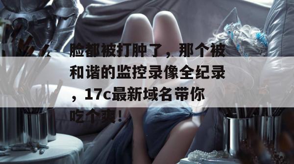 脸都被打肿了,那个被和谐的监控录像全纪录,17c最新域名带你吃个爽! 脸都被打肿了,那个被和谐的监控录像全纪录,17c最新域名带你吃个爽!