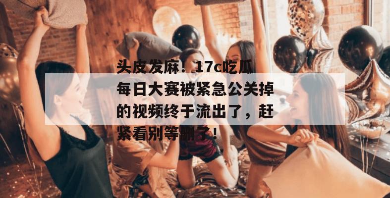 头皮发麻！17c吃瓜每日大赛被紧急公关掉的视频终于流出了，赶紧看别等删了！