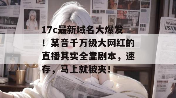 17c最新域名大爆发!某音千万级大网红的直播其实全靠剧本,速存,马上就被夹! 17c最新域名大爆发!某音千万级大网红的直播其实全靠剧本,速存,马上就被夹!