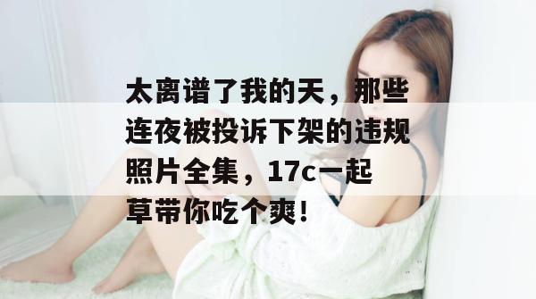 太离谱了我的天,那些连夜被投诉下架的违规照片全集,17c一起草带你吃个爽! 太离谱了我的天,那些连夜被投诉下架的违规照片全集,17c一起草带你吃个爽!