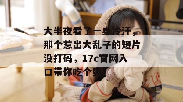 大半夜看了一身冷汗,那个惹出大乱子的短片没打码,17c官网入口带你吃个爽! 大半夜看了一身冷汗,那个惹出大乱子的短片没打码,17c官网入口带你吃个爽!