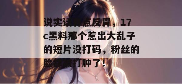 说实话有点反胃，17c黑料那个惹出大乱子的短片没打码，粉丝的脸都被打肿了！