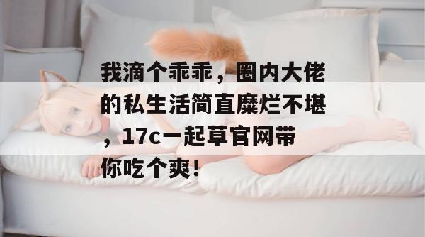 我滴个乖乖，圈内大佬的私生活简直糜烂不堪，17c一起草官网带你吃个爽！