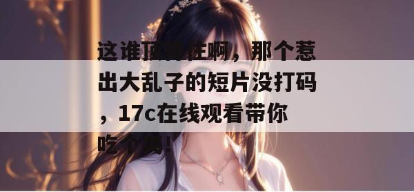 这谁顶得住啊，那个惹出大乱子的短片没打码，17c在线观看带你吃个爽！