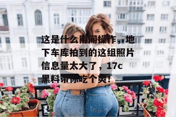 这是什么阴间操作，地下车库拍到的这组照片信息量太大了，17c黑料带你吃个爽！
