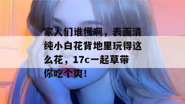 家人们谁懂啊，表面清纯小白花背地里玩得这么花，17c一起草带你吃个爽！