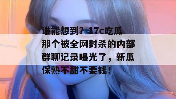 谁能想到？17c吃瓜那个被全网封杀的内部群聊记录曝光了，新瓜保熟不甜不要钱！