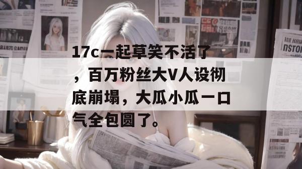 17c一起草笑不活了，百万粉丝大V人设彻底崩塌，大瓜小瓜一口气全包圆了。