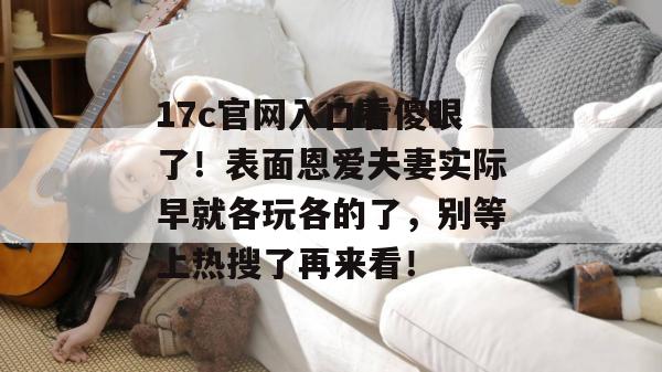17c官网入口看傻眼了！表面恩爱夫妻实际早就各玩各的了，别等上热搜了再来看！