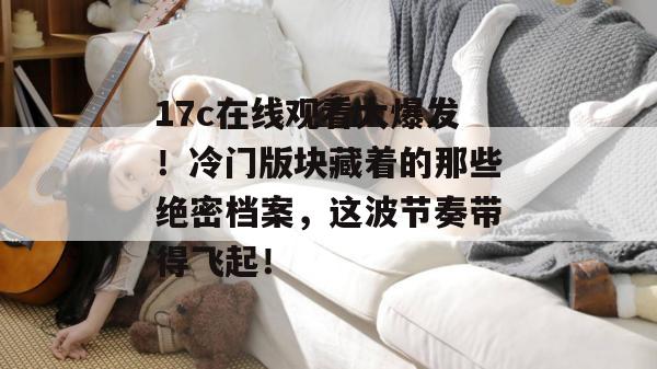 17c在线观看大爆发！冷门版块藏着的那些绝密档案，这波节奏带得飞起！