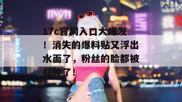 17c官网入口大爆发！消失的爆料贴又浮出水面了，粉丝的脸都被打肿了！