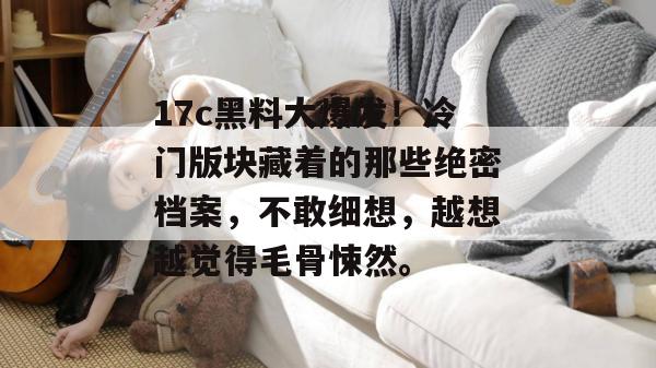 17c黑料大爆发！冷门版块藏着的那些绝密档案，不敢细想，越想越觉得毛骨悚然。