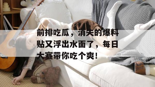 前排吃瓜，消失的爆料贴又浮出水面了，每日大赛带你吃个爽！