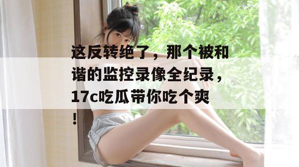 这反转绝了，那个被和谐的监控录像全纪录，17c吃瓜带你吃个爽！