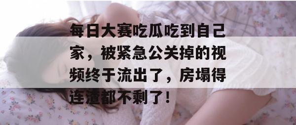 每日大赛吃瓜吃到自己家，被紧急公关掉的视频终于流出了，房塌得连渣都不剩了！