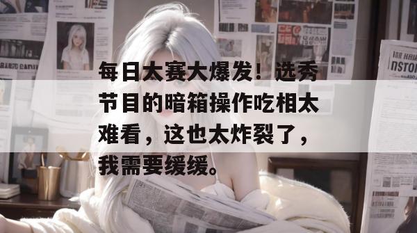 每日大赛大爆发！选秀节目的暗箱操作吃相太难看，这也太炸裂了，我需要缓缓。