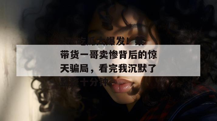 17c吃瓜大爆发！某带货一哥卖惨背后的惊天骗局，看完我沉默了整整十分钟。