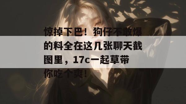惊掉下巴！狗仔不敢爆的料全在这几张聊天截图里，17c一起草带你吃个爽！