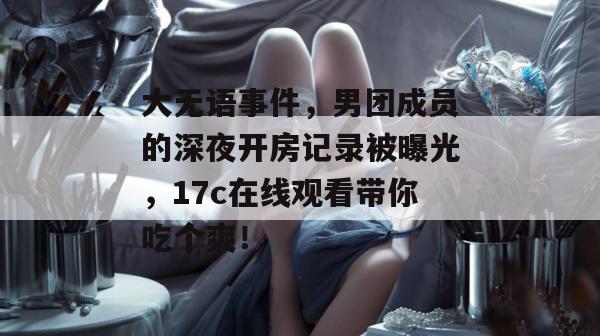 大无语事件，男团成员的深夜开房记录被曝光，17c在线观看带你吃个爽！